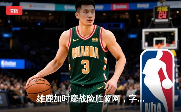 雄鹿加时鏖战险胜篮网，字母哥36分统治加时赛