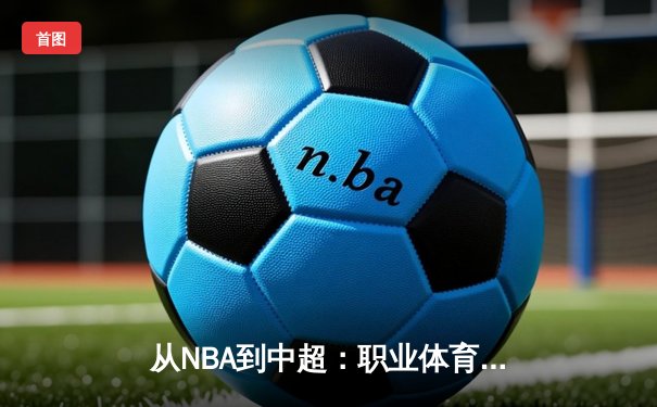 从NBA到中超：职业体育的商业化浪潮与竞技本质的博弈