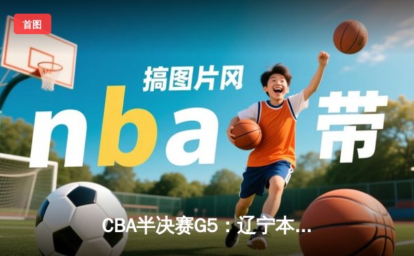 CBA半决赛G5：辽宁本钢加时逆转广东宏远 赵继伟35分创生涯新高