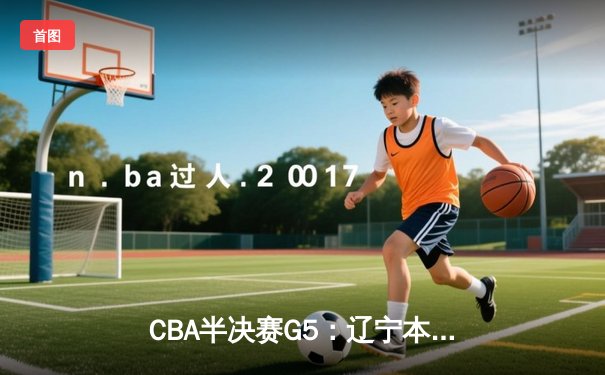 CBA半决赛G5：辽宁本钢加时险胜广东宏远 赵继伟35分率队挺进总决赛