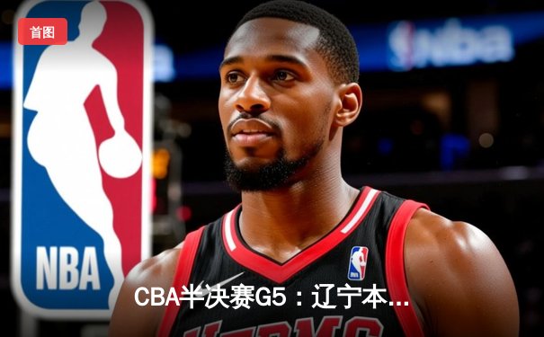CBA半决赛G5：辽宁本钢加时险胜广东宏远 赵继伟35分率队挺进总决赛
