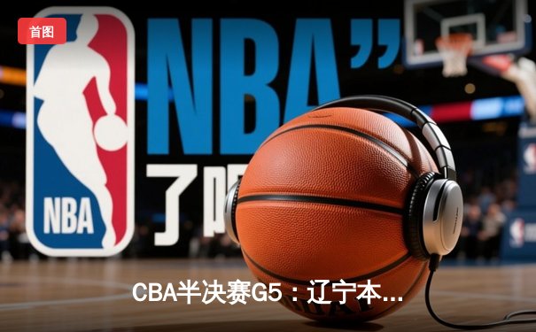 CBA半决赛G5：辽宁本钢加时险胜广东宏远 赵继伟35分率队挺进总决赛